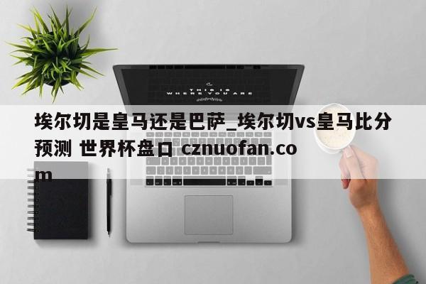 埃尔切是皇马还是巴萨_埃尔切vs皇马比分预测 世界杯盘口 cznuofan.com