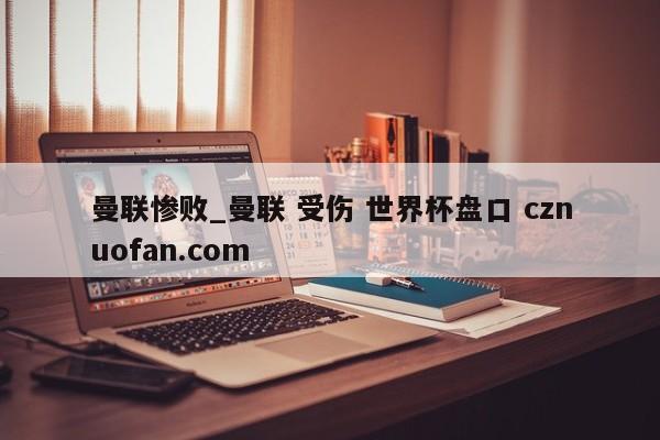 曼联惨败_曼联 受伤 世界杯盘口 cznuofan.com