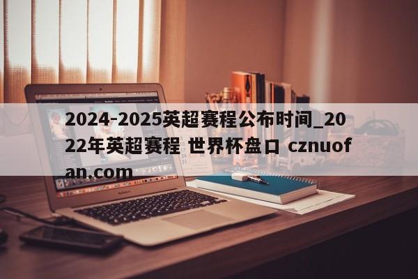 2024-2025英超赛程公布时间_2022年英超赛程 世界杯盘口 cznuofan.com