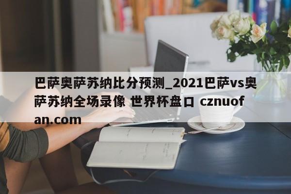 巴萨奥萨苏纳比分预测_2021巴萨vs奥萨苏纳全场录像 世界杯盘口 cznuofan.com