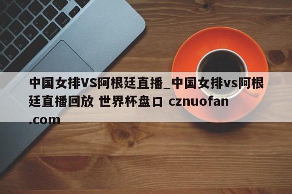 中国女排VS阿根廷直播_中国女排vs阿根廷直播回放 世界杯盘口 cznuofan.com