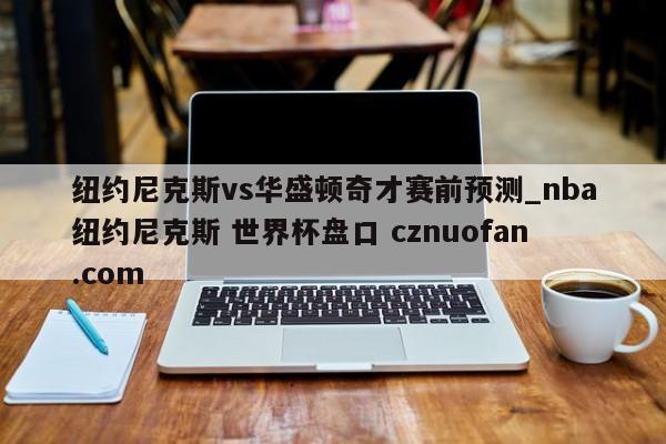 纽约尼克斯vs华盛顿奇才赛前预测_nba纽约尼克斯 世界杯盘口 cznuofan.com