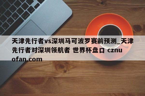 天津先行者vs深圳马可波罗赛前预测_天津先行者对深圳领航者 世界杯盘口 cznuofan.com