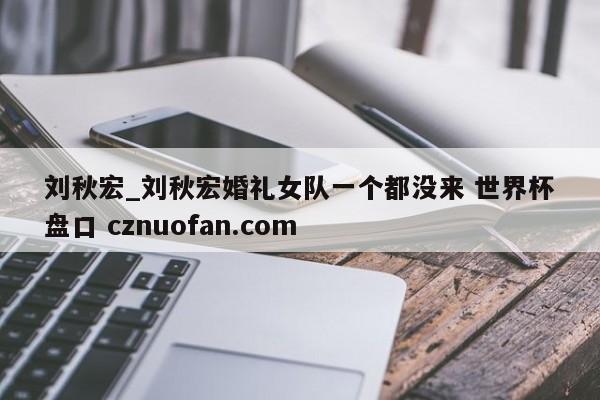 刘秋宏_刘秋宏婚礼女队一个都没来 世界杯盘口 cznuofan.com