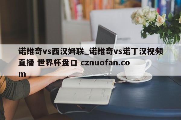 诺维奇vs西汉姆联_诺维奇vs诺丁汉视频直播 世界杯盘口 cznuofan.com