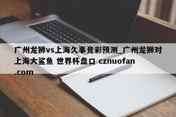 广州龙狮vs上海久事竞彩预测_广州龙狮对上海大鲨鱼 世界杯盘口 cznuofan.com
