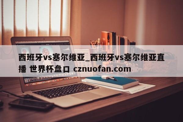 西班牙vs塞尔维亚_西班牙vs塞尔维亚直播 世界杯盘口 cznuofan.com