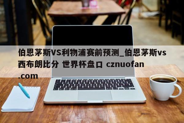 伯恩茅斯VS利物浦赛前预测_伯恩茅斯vs西布朗比分 世界杯盘口 cznuofan.com