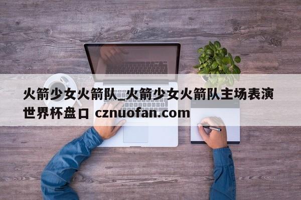 火箭少女火箭队_火箭少女火箭队主场表演 世界杯盘口 cznuofan.com
