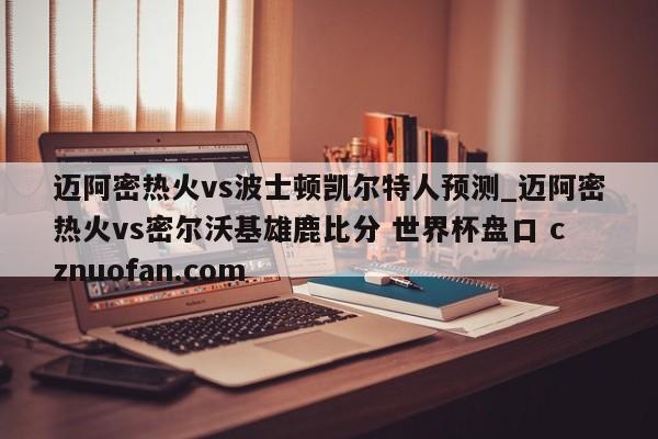 迈阿密热火vs波士顿凯尔特人预测_迈阿密热火vs密尔沃基雄鹿比分 世界杯盘口 cznuofan.com