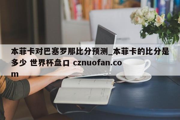 本菲卡对巴塞罗那比分预测_本菲卡的比分是多少 世界杯盘口 cznuofan.com