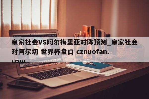 皇家社会VS阿尔梅里亚对阵预测_皇家社会对阿尔切 世界杯盘口 cznuofan.com