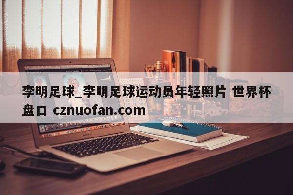 李明足球_李明足球运动员年轻照片 世界杯盘口 cznuofan.com