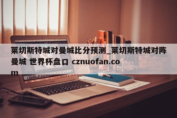 莱切斯特城对曼城比分预测_莱切斯特城对阵曼城 世界杯盘口 cznuofan.com