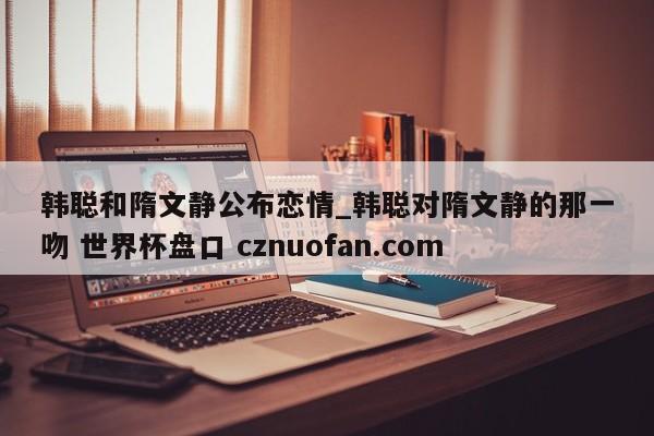 韩聪和隋文静公布恋情_韩聪对隋文静的那一吻 世界杯盘口 cznuofan.com