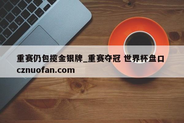 重赛仍包揽金银牌_重赛夺冠 世界杯盘口 cznuofan.com