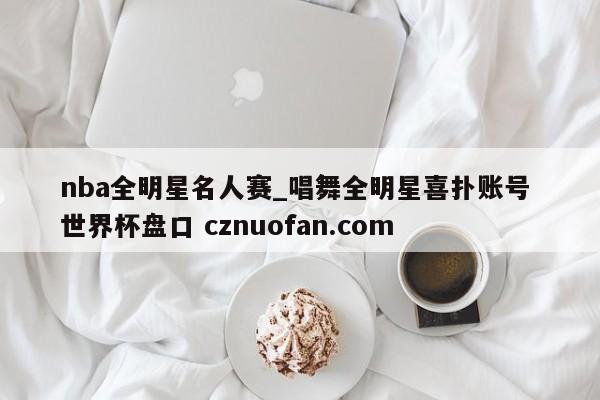 nba全明星名人赛_唱舞全明星喜扑账号 世界杯盘口 cznuofan.com