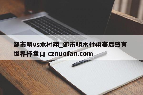 邹市明vs木村翔_邹市明木村翔赛后感言 世界杯盘口 cznuofan.com